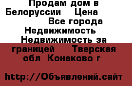 Продам дом в Белоруссии  › Цена ­ 1 300 000 - Все города Недвижимость » Недвижимость за границей   . Тверская обл.,Конаково г.